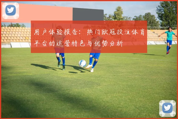 用户体验报告:热门欧冠投注体育平台的运营特色与优势分析