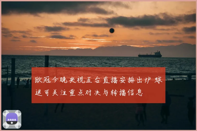 欧冠今晚央视五台直播安排出炉 球迷可关注重点对决与转播信息