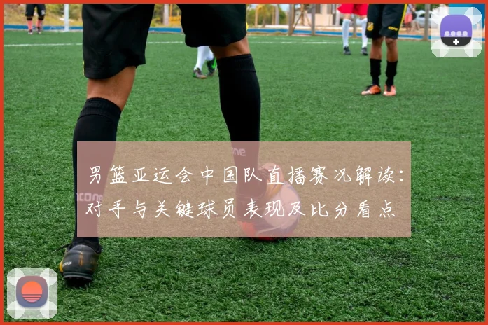 男篮亚运会中国队直播赛况解读：对手与关键球员表现及比分看点