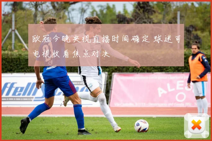 欧冠今晚央视直播时间确定 球迷可电视收看焦点对决