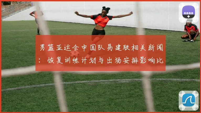 男篮亚运会中国队易建联相关新闻:恢复训练计划与出场安排影响比赛节奏