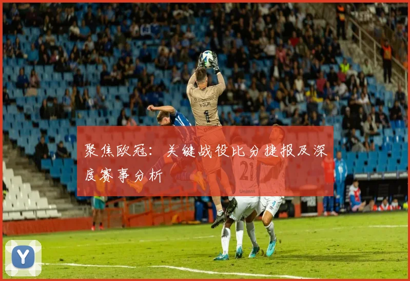 聚焦欧冠:关键战役比分捷报及深度赛事分析